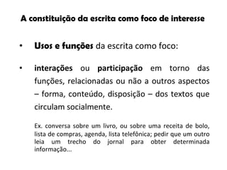 A  constituição da escrita como   foco de interesse Usos e funções   da escrita como foco:  interações  ou  participação  em torno das funções, relacionadas ou não a outros aspectos – forma, conteúdo, disposição – dos textos que circulam socialmente. Ex. conversa sobre um livro, ou sobre uma receita de bolo, lista de compras, agenda, lista telefônica; pedir que um outro leia um trecho do jornal para obter determinada informação... 