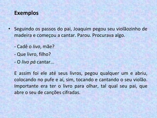 Exemplos Seguindo os passos do pai, Joaquim pegou seu violãozinho de madeira e começou a cantar. Parou. Procurava algo. - Cadê o  livo , mãe? - Que livro, filho? - O  livo pá  cantar... E assim foi ele até seus livros, pegou qualquer um e abriu, colocando no pufe e aí, sim, tocando e cantando o seu violão. Importante era ter o livro para olhar, tal qual seu pai, que abre o seu de canções cifradas. 