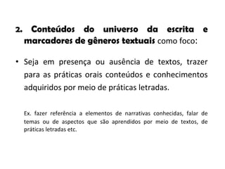 2.  Conteúdos do universo da escrita e marcadores de gêneros textuais  como foco : Seja em presença ou ausência de textos, trazer para as práticas orais conteúdos e conhecimentos adquiridos por meio de práticas letradas.  Ex. fazer referência a elementos de narrativas conhecidas, falar de temas ou de aspectos que são aprendidos por meio de textos, de práticas letradas etc.  