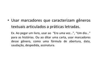 Usar marcadores que caracterizam gêneros textuais articulados a práticas letradas. Ex. Ao pegar um livro, usar ao  “Era uma vez...”, “Um dia...” para as histórias. Ou ao ditar uma carta, usar marcadores desse gênero, como uma fórmula de abertura, data, saudação, despedida, assinatura. 