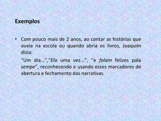Exemplos Com pouco mais de 2 anos, ao contar as histórias que ouvia na escola ou quando abria os livros, Joaquim dizia: “ Um dia...”,“ Ela  uma vez...”, “e  folam  felizes pala  sempe ”, reconhecendo e usando esses marcadores de abertura e fechamento das narrativas.  