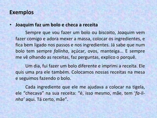 Exemplos Joaquim faz um bolo e checa a receita Sempre que vou fazer um bolo ou biscoito, Joaquim vem fazer comigo e adora mexer a massa, colocar os ingredientes, e fica bem ligado nos passos e nos ingredientes. Já sabe que num bolo tem sempre  falinha , açúcar, ovos, manteiga... E sempre me vê olhando as receitas, faz perguntas, explico o porquê.  Um dia, fui fazer um bolo diferente e imprimi a receita. Ele quis uma pra ele também. Colocamos nossas receitas na mesa e seguimos fazendo o bolo.  Cada ingrediente que ele me ajudava a colocar na tigela, ele “checava” na sua receita: “é, isso mesmo, mãe, tem ‘ fa-li-nha’  aqui. Tá certo, mãe”.  