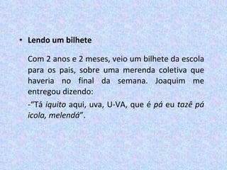 Lendo um bilhete Com 2 anos e 2 meses, veio um bilhete da escola para os pais, sobre uma merenda coletiva que haveria no final da semana. Joaquim me entregou dizendo:  -“Tá  iquito  aqui, uva, U-VA, que é  pá  eu  tazê pá icola, melendá ”.  