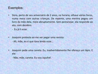 Dora, perto de seu aniversário de 2 anos, na livraria, olhava vários livros, numa mesa com outras crianças. De repente, uma menina pegou um livro da mão dela, meio abruptamente. Sem pestanejar, ela responde ao ato, com desdém: -  Eu já li esse. Joaquim protesta ao me ver pegar uma revista:  - Ah, mãe, eu é que tava lendo esse... Joaquim pede uma caneta. Eu, inadvertidamente lhe ofereço um lápis. E ele: - Não, mãe, caneta. Eu vou  isquêvê . Exemplos: 