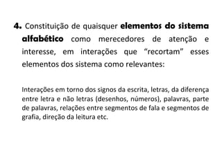 4.  Constituição de quaisquer  elementos do sistema alfabético  como merecedores de atenção e interesse, em interações que “recortam” esses elementos dos sistema como relevantes: Interações em torno dos signos da escrita, letras, da diferença entre letra e não letras (desenhos, números), palavras, parte de palavras, relações entre segmentos de fala e segmentos de grafia, direção da leitura etc. 