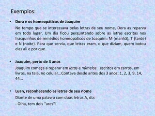 Exemplos: Dora e os homeopáticos de Joaquim No tempo que se interessava pelas letras de seu nome, Dora as reparva em todo lugar. Um dia ficou perguntando sobre as letras escritas nos frasquinhos de remédios homeopáticos de Joaquim: M (manhã), T (tarde) e N (noite). Para que servia, que letras eram, o que diziam, quem botou elas ali e por que.   Joaquim, perto de 3 anos Joaquim começa a reparar em  letas  e  númelos ...escritos em carros, em livros, na tela, no celular...Contava desde antes dos 3 anos: 1, 2, 3, 9, 14, 44... Luan, reconhecendo as letras de seu nome Diante de uma palavra com duas letras A, diz:  - Olha, tem dois “ares”! 