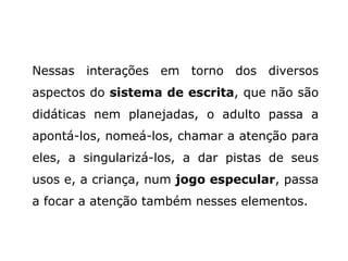 Nessas interações em torno dos diversos aspectos do  sistema de escrita , que não são didáticas nem planejadas, o adulto passa a apontá-los, nomeá-los, chamar a atenção para eles, a singularizá-los, a dar pistas de seus usos e, a criança, num  jogo especular , passa a focar a atenção também nesses elementos. 