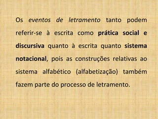 Os  eventos   de letramento  tanto podem referir-se à escrita como  prática social e discursiva  quanto à escrita quanto  sistema notacional , pois as construções relativas ao sistema alfabético (alfabetização) também fazem parte do processo de letramento. 
