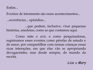 Enfim... Eventos de letramento são esses acontecimentos... ...ocorrências... episódios... ...que podem, inclusive, virar pequenas histórias, anedotas, como as que contamos aqui.  Como mãe e avó, e como pesquisadoras, registramos esses eventos como pérolas de estudo e de amor, por compartilhar com nossas crianças essas ricas interações, em que elas vão se apropriando devagarzinho, mas desde sempre, do mundo da escrita. Lica   e  Mary 