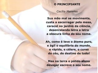 O PRINCIPIANTE Cecília Meireles Sua mão mal se movimenta, custa a escorregar pela mesa, caracol no jardim da ciência, desenrolando letra a letra a obscura linha do seu nome. Ah, como é leve o átomo puro, e ágil o equilíbrio do mundo, e rápido, e célere, o curso do céu, do destino de tudo! Mas na terra o pálido aluno devagar escreve o seu nome. 