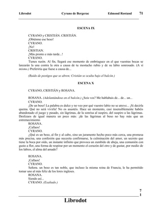 Librodot Cyrano de Bergerac Edmond Rostand 71
ESCENA IX
CYRANO y CRISTIÁN. CRISTIÁN.
¡Obténme ese beso!
CYRANO.
¡No!
CRISTIAN.
¡Más pronto o más tarde...!
CYRANO.
Tienes razón. Al fin, llegará ese momento de embriaguez en el que vuestras bocas se
lanzarán la una contra la otra a causa de tu mostacho rubio y de su labio sonrosado. (A sí
mismo.) Preferiría que fuese a causa de...
(Ruido de postigos que se abren; Cristián se oculta bajo el balcón.)
ESCENA X
CYRANO, CRISTIÁN y ROSANA.
ROSANA. (Adelantándose en el balcón.) ¿Sois vos? Me hablabais de... de... un...
CYRANO.
¡De un beso! La palabra es dulce y no veo por qué vuestro labio no se atreve... ¡Si decirla
quema. Qué no será vivirla! No os asustéis. Hace un momento, casi insensiblemente habéis
abandonado el juego y pasado, sin lágrimas, de la sonrisa al suspiro, del suspiro a las lágrimas.
Deslizaos de igual manera un poco más: ¡de las lágrimas al beso no hay más que un
estremecimiento
ROSANA.
¡Callaos!
CYRANO.
¿Qué es un beso, al fin y al cabo, sino un juramento hecho poco más cerca, una promesa
más precisa, una confesión que necesita confirmarse, la culminación del amor, un secreto que
tiene la boca por oído, un instante infinito que provoca un zumbido de abeja, una comunión con
gusto a flor, una forma de respirar por un momento el corazón del otro y de gustar, por medio de
los labios, el alma del amado?
ROSANA.
¡Callaos!
CYRANO.
Señora. un beso es tan noble, que incluso la misma reina de Francia, le ha permitido
tomar uno al más feliz de los lores ingleses.
ROSANA.
Siendo así...
CYRANO. (Exaltado.)
7
1
Librodot
 