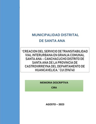 MUNICIPALIDAD DISTRITAL
DE SANTA ANA
MEMORIA DESCRIPTIVA
CIRA
AGOSTO – 2023
“CREACION DEL SERVICIO DE TRANSITABILIDAD
VIAL INTERURBANA EN GRANJA COMUNAL
SANTA ANA – CANCHACUCHO DISTRITO DE
SANTA ANA DE LA PROVINCIA DE
CASTROVIRREYNA DEL DEPARTAMENTO DE
HUANCAVELICA.”CUI2596740
 