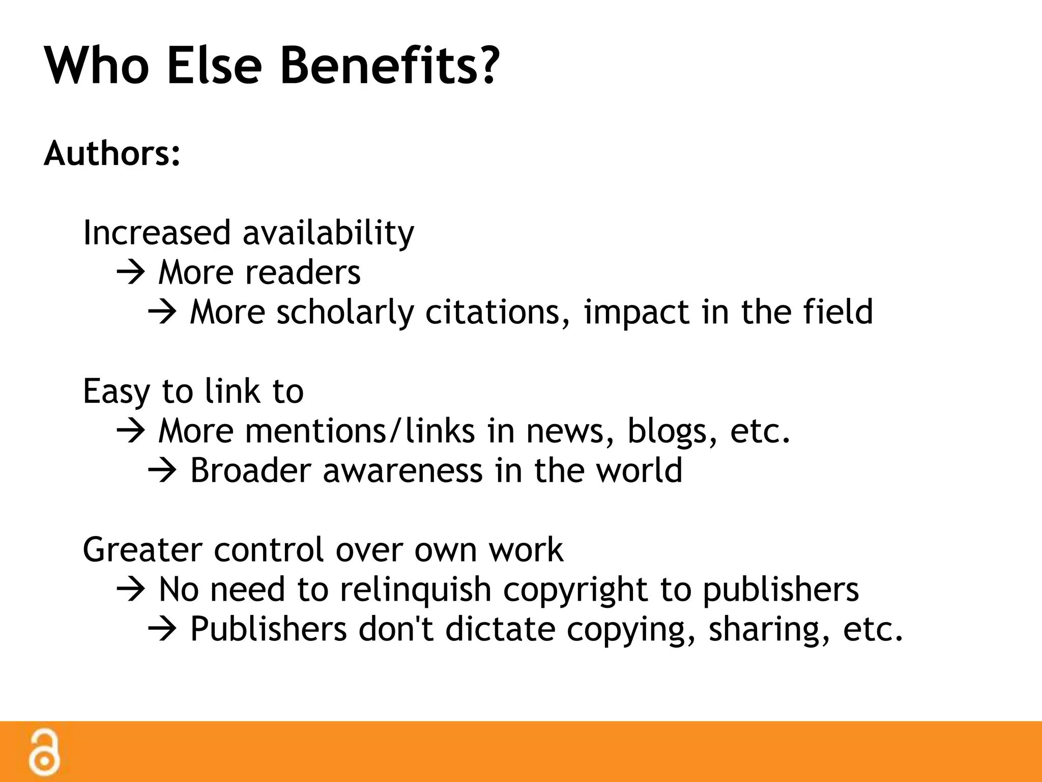 Who Else Benefits? 
Authors: 
Increased availability 
 More readers 
 More scholarly citations, impact in the field 
Easy to link to 
 More mentions/links in news, blogs, etc. 
 Broader awareness in the world 
Greater control over own work 
 No need to relinquish copyright to publishers 
 Publishers don't dictate copying, sharing, etc. 
 