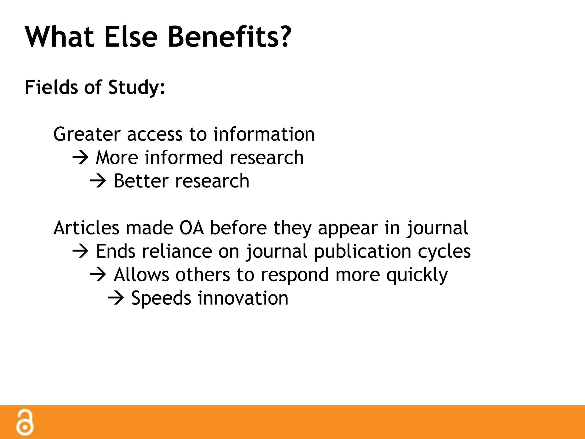 What Else Benefits? 
Fields of Study: 
Greater access to information 
 More informed research 
 Better research 
Articles made OA before they appear in journal 
 Ends reliance on journal publication cycles 
 Allows others to respond more quickly 
 Speeds innovation 
 