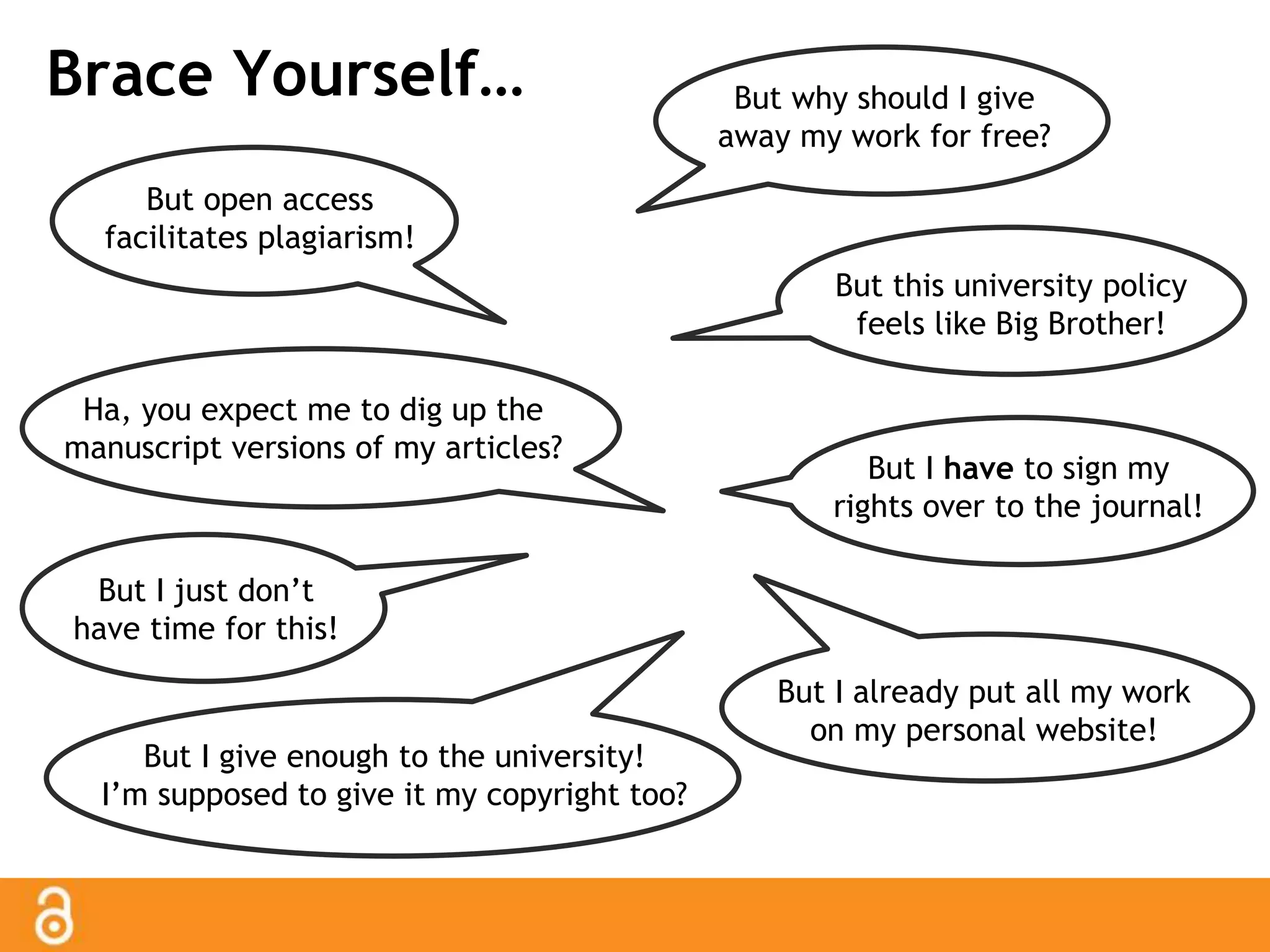 Brace Yourself… But why should I give 
away my work for free? 
But this university policy 
feels like Big Brother! 
But open access 
facilitates plagiarism! 
But I give enough to the university! 
I’m supposed to give it my copyright too? 
But I have to sign my 
rights over to the journal! 
But I just don’t 
have time for this! 
But I already put all my work 
on my personal website! 
Ha, you expect me to dig up the 
manuscript versions of my articles? 
 
