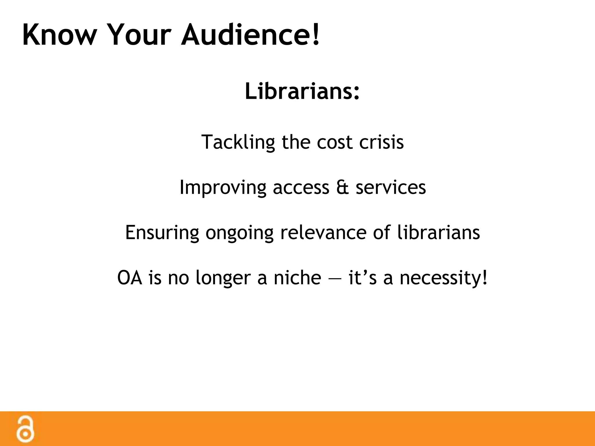 Know Your Audience! 
Librarians: 
Tackling the cost crisis 
Improving access & services 
Ensuring ongoing relevance of librarians 
OA is no longer a niche — it’s a necessity! 
 