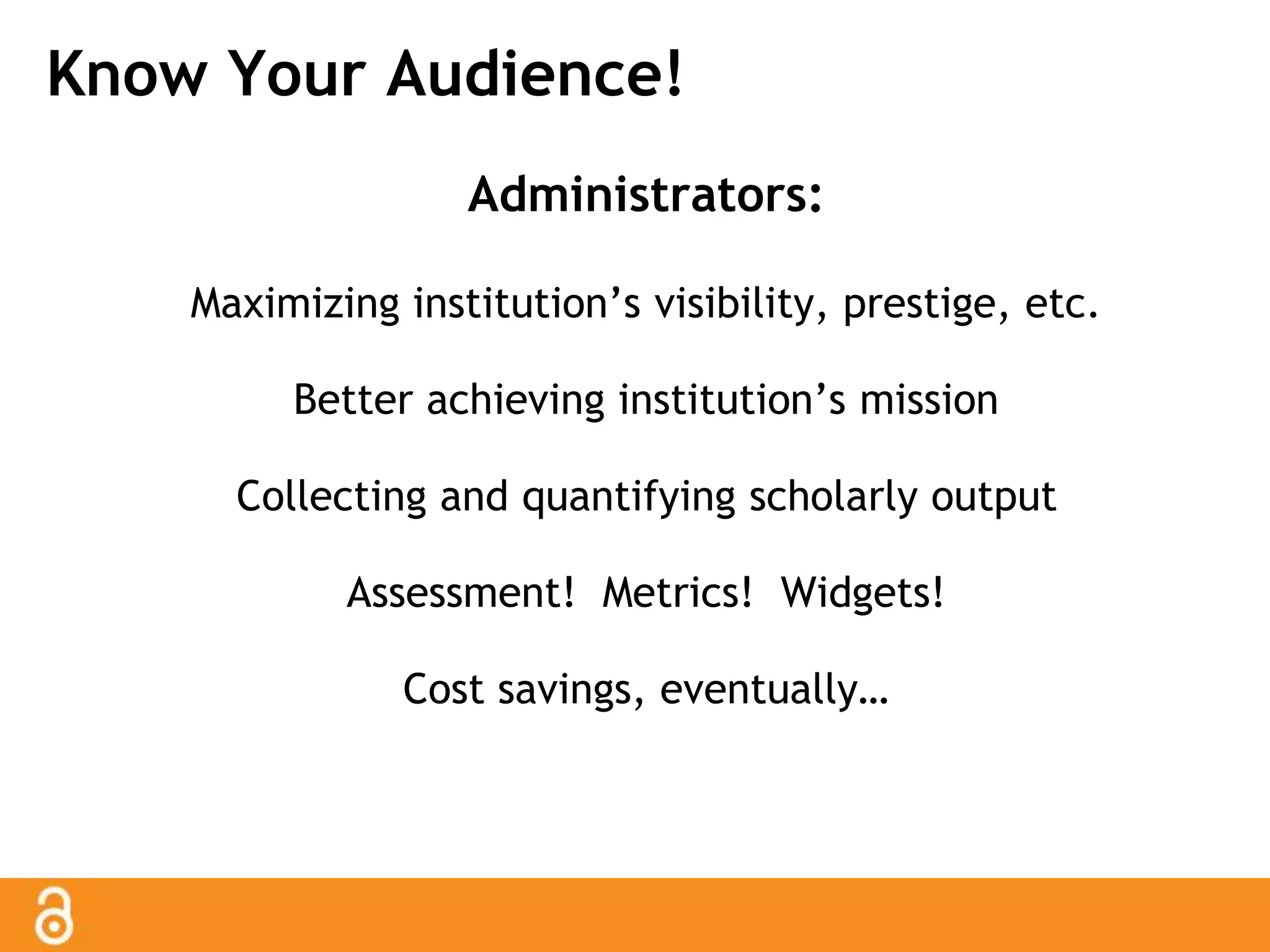 Know Your Audience! 
Administrators: 
Maximizing institution’s visibility, prestige, etc. 
Better achieving institution’s mission 
Collecting and quantifying scholarly output 
Assessment! Metrics! Widgets! 
Cost savings, eventually… 
 