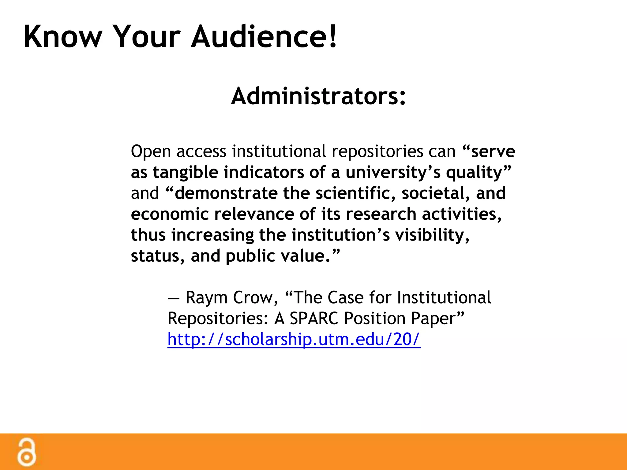Know Your Audience! 
Administrators: 
Open access institutional repositories can “serve 
as tangible indicators of a university’s quality” 
and “demonstrate the scientific, societal, and 
economic relevance of its research activities, 
thus increasing the institution’s visibility, 
status, and public value.” 
— Raym Crow, “The Case for Institutional 
Repositories: A SPARC Position Paper” 
http://scholarship.utm.edu/20/ 
 