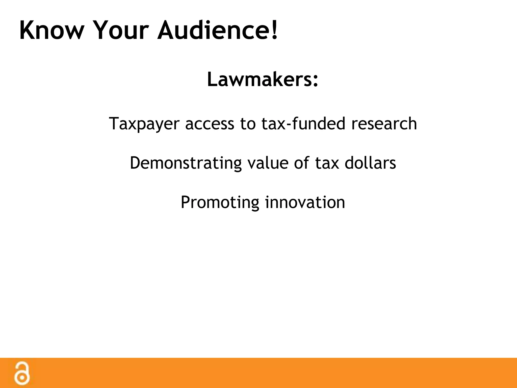 Know Your Audience! 
Lawmakers: 
Taxpayer access to tax-funded research 
Demonstrating value of tax dollars 
Promoting innovation 
 