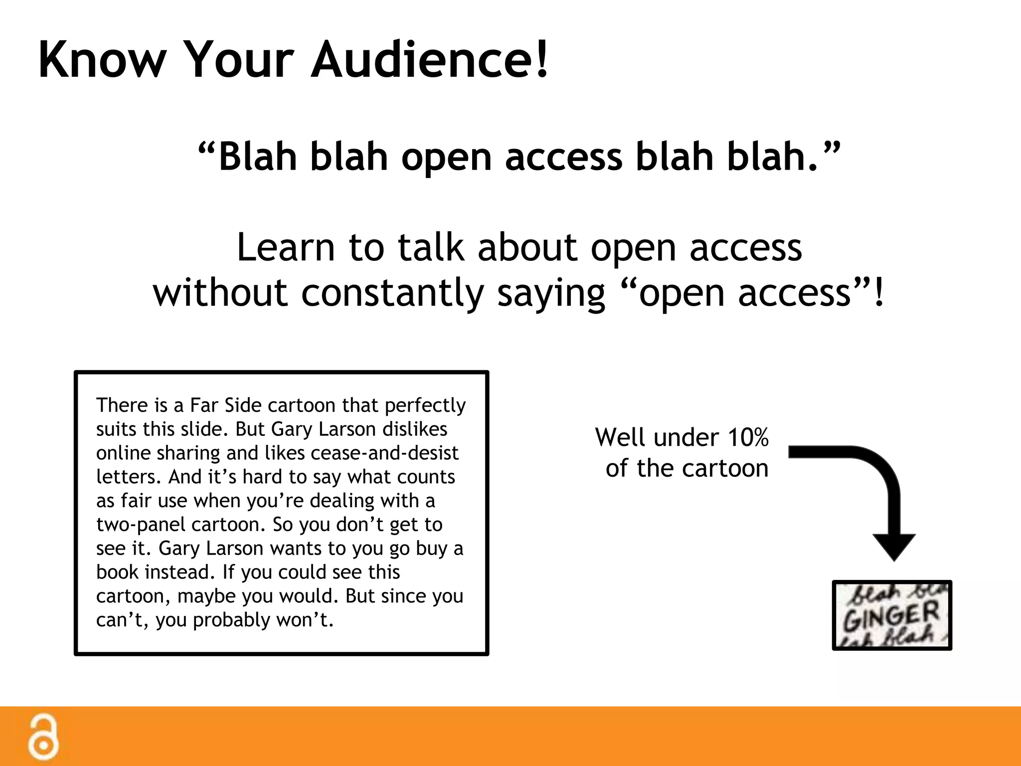 Know Your Audience! 
“Blah blah open access blah blah.” 
Learn to talk about open access 
without constantly saying “open access”! 
There is a Far Side cartoon that perfectly 
suits this slide. But Gary Larson dislikes 
online sharing and likes cease-and-desist 
letters. And it’s hard to say what counts 
as fair use when you’re dealing with a 
two-panel cartoon. So you don’t get to 
see it. Gary Larson wants to you go buy a 
book instead. If you could see this 
cartoon, maybe you would. But since you 
can’t, you probably won’t. 
Well under 10% 
of the cartoon 
 