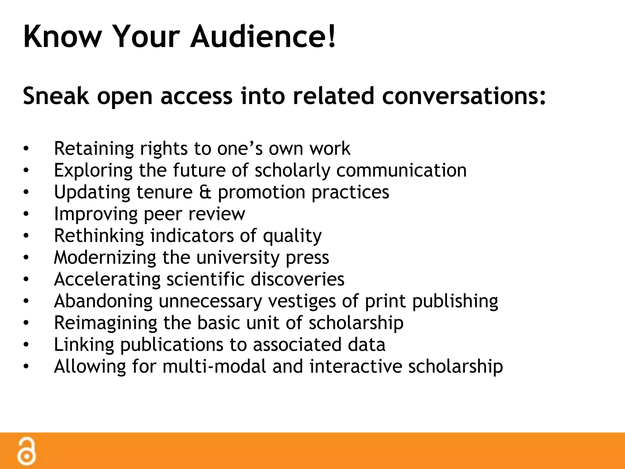Know Your Audience! 
Sneak open access into related conversations: 
• Retaining rights to one’s own work 
• Exploring the future of scholarly communication 
• Updating tenure & promotion practices 
• Improving peer review 
• Rethinking indicators of quality 
• Modernizing the university press 
• Accelerating scientific discoveries 
• Abandoning unnecessary vestiges of print publishing 
• Reimagining the basic unit of scholarship 
• Linking publications to associated data 
• Allowing for multi-modal and interactive scholarship 
 