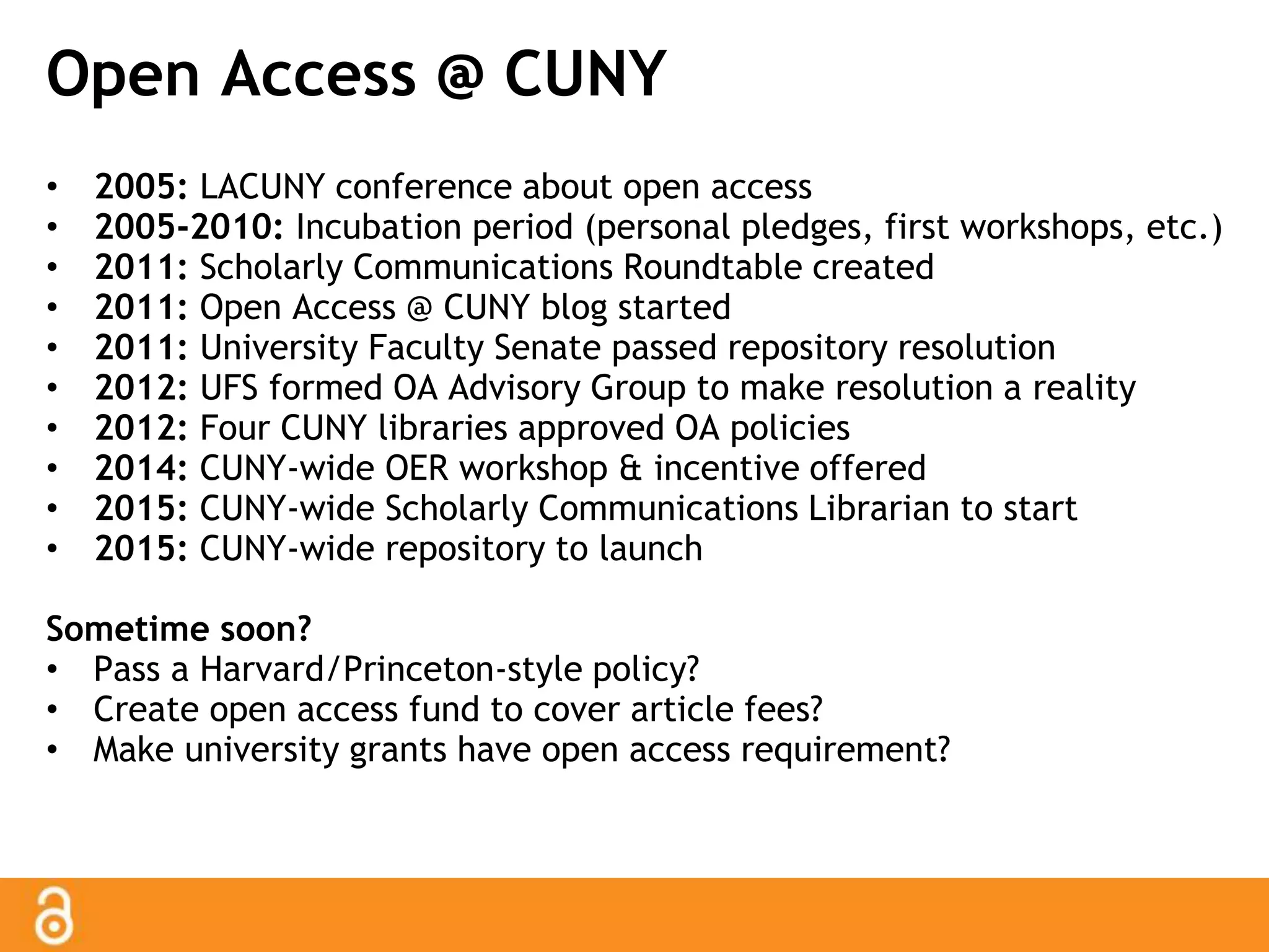 Open Access @ CUNY 
• 2005: LACUNY conference about open access 
• 2005-2010: Incubation period (personal pledges, first workshops, etc.) 
• 2011: Scholarly Communications Roundtable created 
• 2011: Open Access @ CUNY blog started 
• 2011: University Faculty Senate passed repository resolution 
• 2012: UFS formed OA Advisory Group to make resolution a reality 
• 2012: Four CUNY libraries approved OA policies 
• 2014: CUNY-wide OER workshop & incentive offered 
• 2015: CUNY-wide Scholarly Communications Librarian to start 
• 2015: CUNY-wide repository to launch 
Sometime soon? 
• Pass a Harvard/Princeton-style policy? 
• Create open access fund to cover article fees? 
• Make university grants have open access requirement? 
 