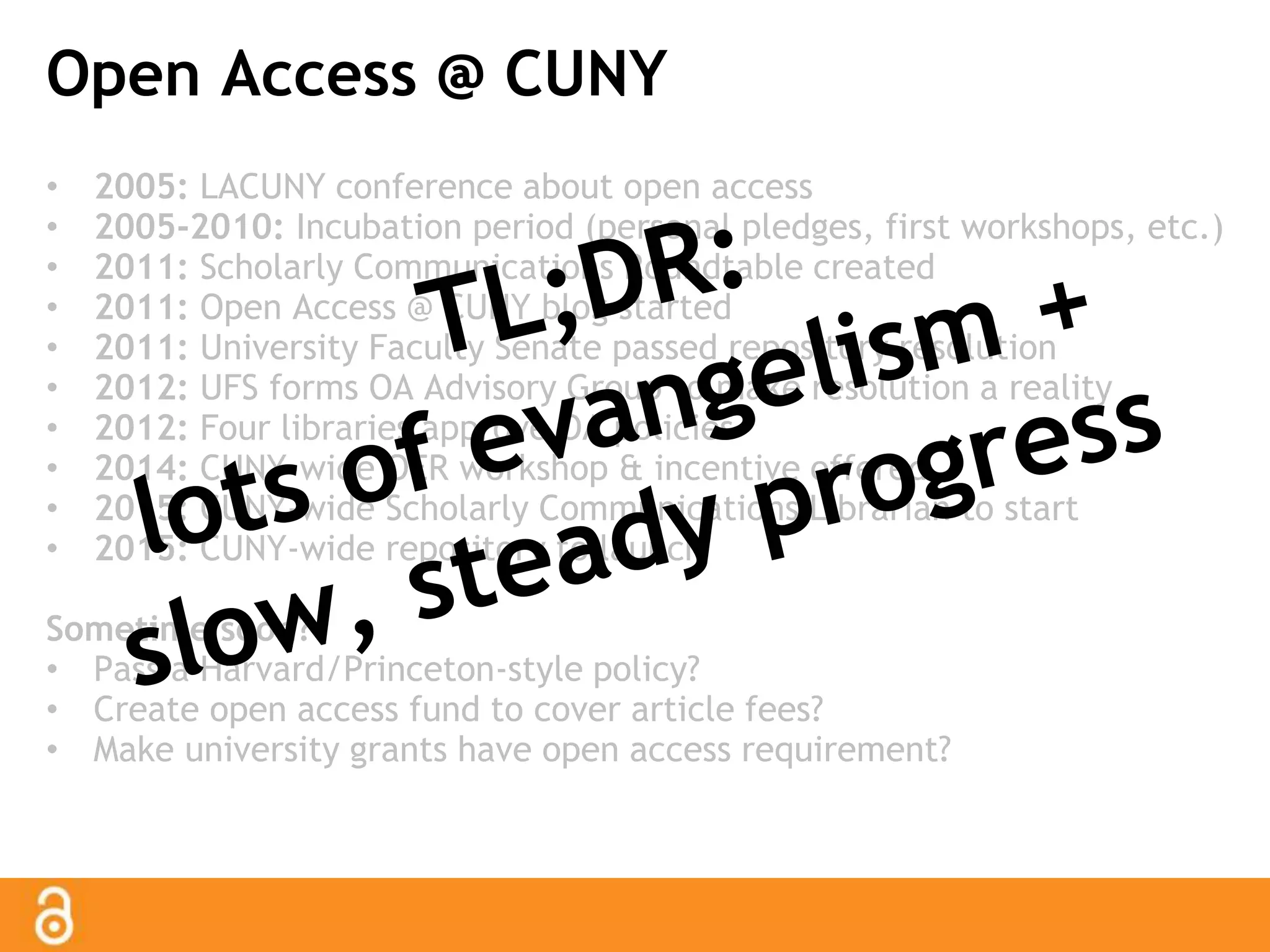 Open Access @ CUNY 
• 2005: LACUNY conference about open access 
• 2005-2010: Incubation period (personal pledges, first workshops, etc.) 
• 2011: Scholarly Communications Roundtable created 
• 2011: Open Access @ CUNY blog started 
• 2011: University Faculty Senate passed repository resolution 
• 2012: UFS forms OA Advisory Group to make resolution a reality 
• 2012: Four libraries approve OA policies 
• 2014: CUNY-wide OER workshop & incentive offered 
• 2015: CUNY-wide Scholarly Communications Librarian to start 
• 2015: CUNY-wide repository to launch 
Sometime soon? 
• Pass a Harvard/Princeton-style policy? 
• Create open access fund to cover article fees? 
• Make university grants have open access requirement? 
 