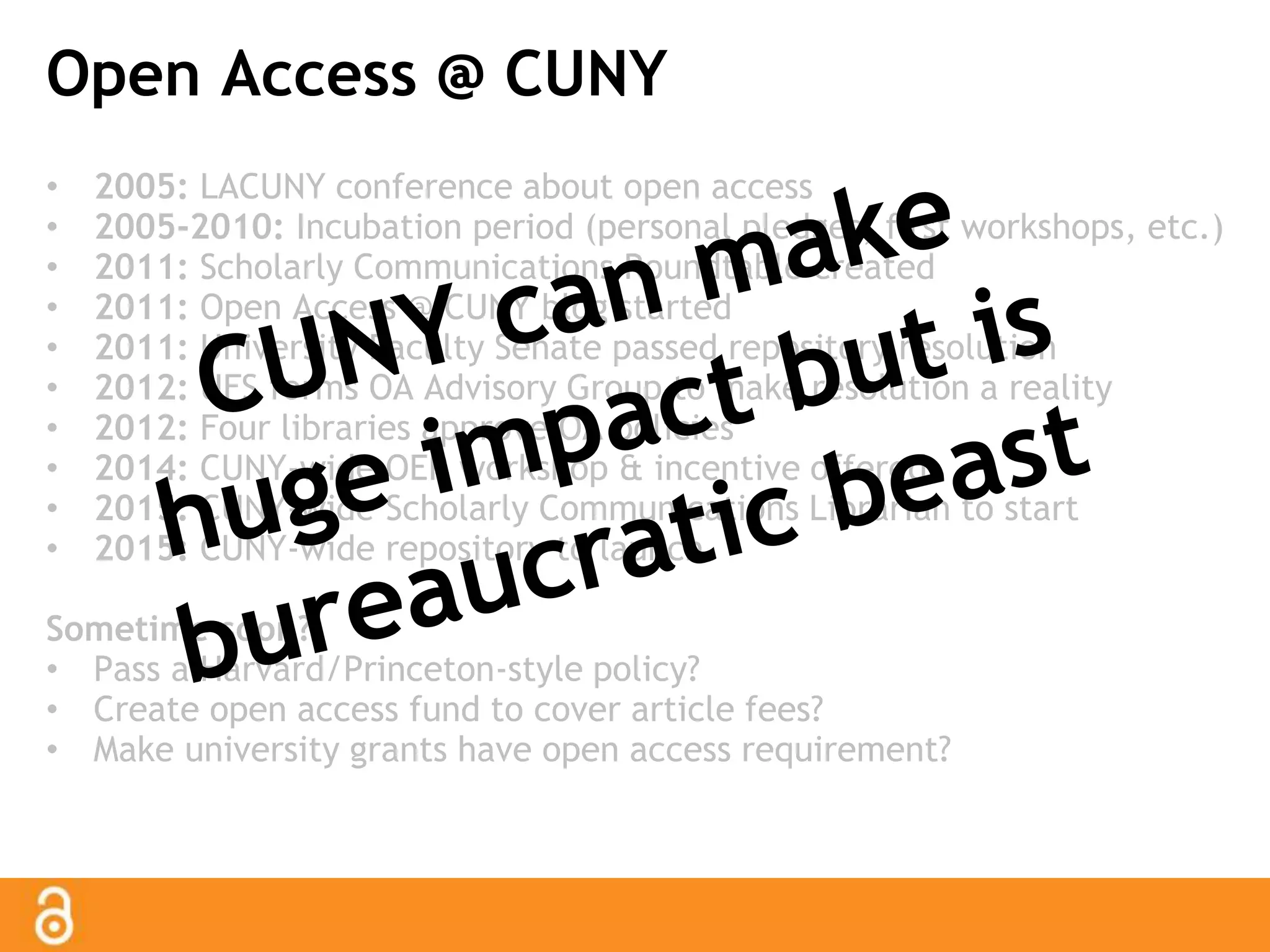 Open Access @ CUNY 
• 2005: LACUNY conference about open access 
• 2005-2010: Incubation period (personal pledges, first workshops, etc.) 
• 2011: Scholarly Communications Roundtable created 
• 2011: Open Access @ CUNY blog started 
• 2011: University Faculty Senate passed repository resolution 
• 2012: UFS forms OA Advisory Group to make resolution a reality 
• 2012: Four libraries approve OA policies 
• 2014: CUNY-wide OER workshop & incentive offered 
• 2015: CUNY-wide Scholarly Communications Librarian to start 
• 2015: CUNY-wide repository to launch 
Sometime soon? 
• Pass a Harvard/Princeton-style policy? 
• Create open access fund to cover article fees? 
• Make university grants have open access requirement? 
 