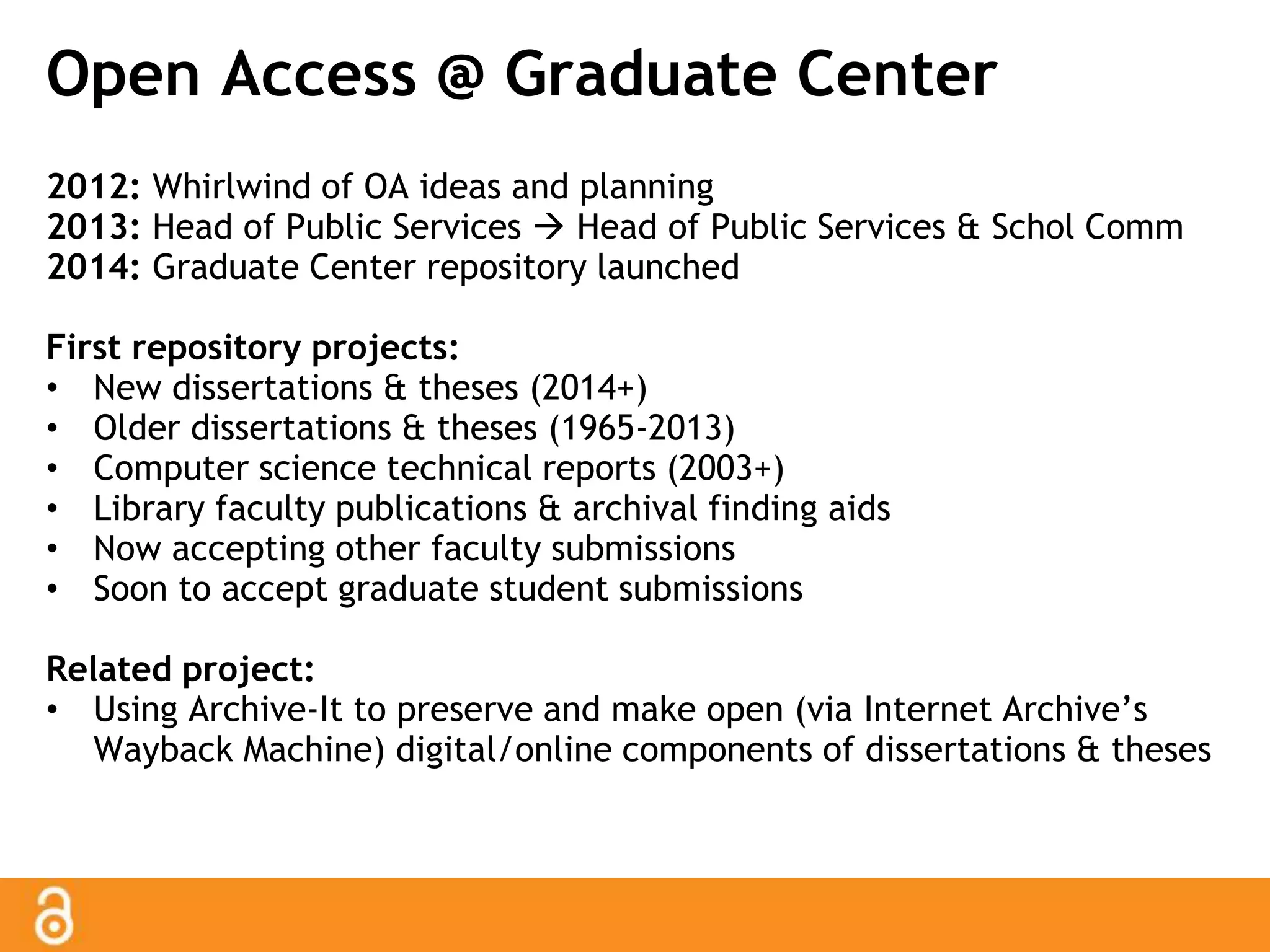 Open Access @ Graduate Center 
2012: Whirlwind of OA ideas and planning 
2013: Head of Public Services  Head of Public Services & Schol Comm 
2014: Graduate Center repository launched 
First repository projects: 
• New dissertations & theses (2014+) 
• Older dissertations & theses (1965-2013) 
• Computer science technical reports (2003+) 
• Library faculty publications & archival finding aids 
• Now accepting other faculty submissions 
• Soon to accept graduate student submissions 
Related project: 
• Using Archive-It to preserve and make open (via Internet Archive’s 
Wayback Machine) digital/online components of dissertations & theses 
 