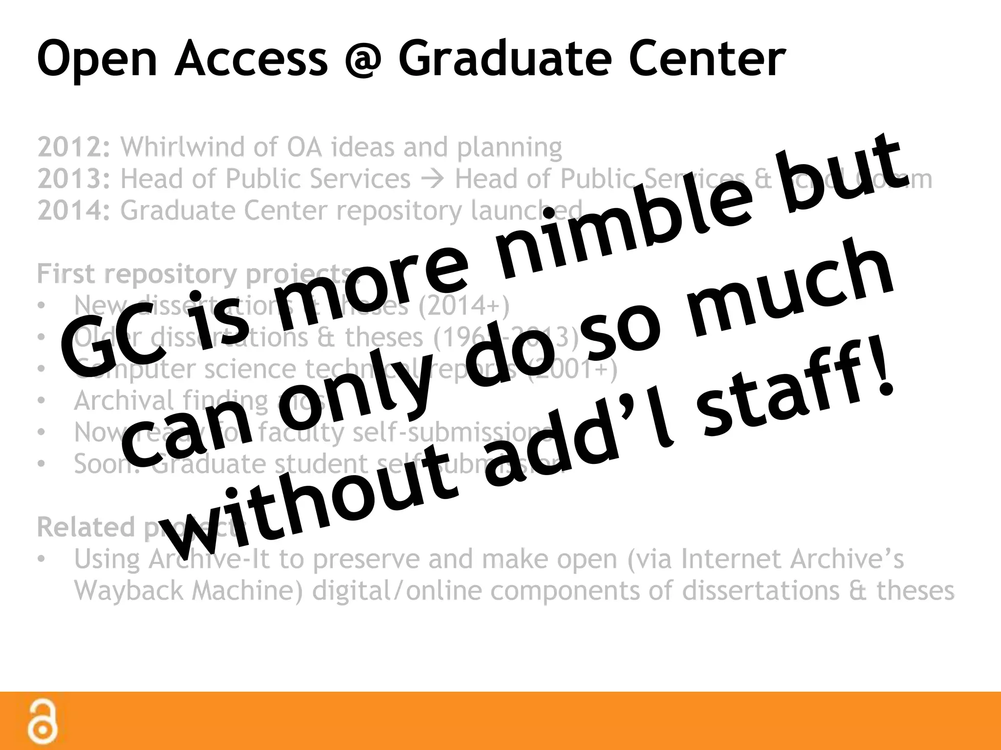 Open Access @ Graduate Center 
2012: Whirlwind of OA ideas and planning 
2013: Head of Public Services  Head of Public Services & Schol Comm 
2014: Graduate Center repository launched 
First repository projects: 
• New dissertations & theses (2014+) 
• Older dissertations & theses (1965-2013) 
• Computer science technical reports (2001+) 
• Archival finding aids 
• Now ready for faculty self-submissions 
• Soon: Graduate student self-submission 
Related project: 
• Using Archive-It to preserve and make open (via Internet Archive’s 
Wayback Machine) digital/online components of dissertations & theses 
 