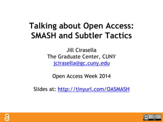 Talking about Open Access: 
SMASH and Subtler Tactics 
Jill Cirasella 
The Graduate Center, CUNY 
jcirasella@gc.cuny.edu 
Open Access Week 2014 
Slides at: http://tinyurl.com/OASMASH 
 