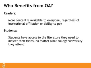 Who Benefits from OA? 
Readers: 
More content is available to everyone, regardless of 
institutional affiliation or ability to pay 
Students: 
Students have access to the literature they need to 
master their fields, no matter what college/university 
they attend 
 