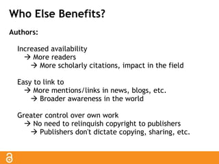 Who Else Benefits? 
Authors: 
Increased availability 
 More readers 
 More scholarly citations, impact in the field 
Easy to link to 
 More mentions/links in news, blogs, etc. 
 Broader awareness in the world 
Greater control over own work 
 No need to relinquish copyright to publishers 
 Publishers don't dictate copying, sharing, etc. 
 