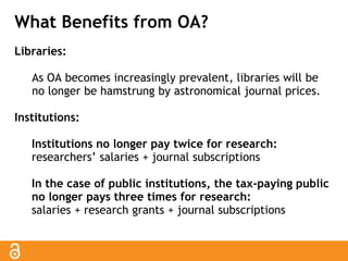 What Benefits from OA? 
Libraries: 
As OA becomes increasingly prevalent, libraries will be 
no longer be hamstrung by astronomical journal prices. 
Institutions: 
Institutions no longer pay twice for research: 
researchers’ salaries + journal subscriptions 
In the case of public institutions, the tax-paying public 
no longer pays three times for research: 
salaries + research grants + journal subscriptions 
 