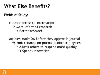What Else Benefits? 
Fields of Study: 
Greater access to information 
 More informed research 
 Better research 
Articles made OA before they appear in journal 
 Ends reliance on journal publication cycles 
 Allows others to respond more quickly 
 Speeds innovation 
 