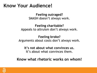 Know Your Audience! 
Feeling outraged? 
SMASH doesn’t always work. 
Feeling charitable? 
Appeals to altruism don’t always work. 
Feeling broke? 
Arguments about costs don’t always work. 
It’s not about what convinces us. 
It’s about what convinces them. 
Know what rhetoric works on whom! 
 