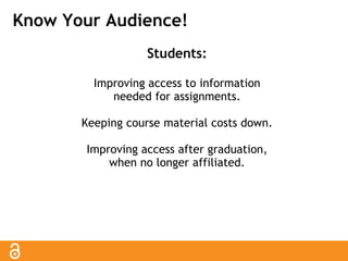 Know Your Audience! 
Students: 
Improving access to information 
needed for assignments. 
Keeping course material costs down. 
Improving access after graduation, 
when no longer affiliated. 
 