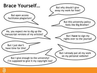 Brace Yourself… But why should I give 
away my work for free? 
But this university policy 
feels like Big Brother! 
But open access 
facilitates plagiarism! 
But I give enough to the university! 
I’m supposed to give it my copyright too? 
But I have to sign my 
rights over to the journal! 
But I just don’t 
have time for this! 
But I already put all my work 
on my personal website! 
Ha, you expect me to dig up the 
manuscript versions of my articles? 
 