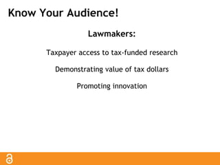 Know Your Audience! 
Lawmakers: 
Taxpayer access to tax-funded research 
Demonstrating value of tax dollars 
Promoting innovation 
 