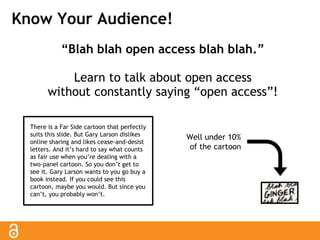 Know Your Audience! 
“Blah blah open access blah blah.” 
Learn to talk about open access 
without constantly saying “open access”! 
There is a Far Side cartoon that perfectly 
suits this slide. But Gary Larson dislikes 
online sharing and likes cease-and-desist 
letters. And it’s hard to say what counts 
as fair use when you’re dealing with a 
two-panel cartoon. So you don’t get to 
see it. Gary Larson wants to you go buy a 
book instead. If you could see this 
cartoon, maybe you would. But since you 
can’t, you probably won’t. 
Well under 10% 
of the cartoon 
 