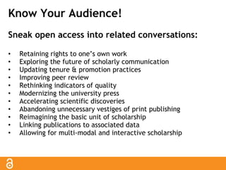 Know Your Audience! 
Sneak open access into related conversations: 
• Retaining rights to one’s own work 
• Exploring the future of scholarly communication 
• Updating tenure & promotion practices 
• Improving peer review 
• Rethinking indicators of quality 
• Modernizing the university press 
• Accelerating scientific discoveries 
• Abandoning unnecessary vestiges of print publishing 
• Reimagining the basic unit of scholarship 
• Linking publications to associated data 
• Allowing for multi-modal and interactive scholarship 
 