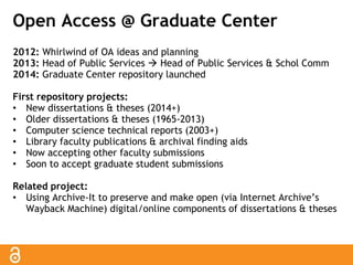 Open Access @ Graduate Center 
2012: Whirlwind of OA ideas and planning 
2013: Head of Public Services  Head of Public Services & Schol Comm 
2014: Graduate Center repository launched 
First repository projects: 
• New dissertations & theses (2014+) 
• Older dissertations & theses (1965-2013) 
• Computer science technical reports (2003+) 
• Library faculty publications & archival finding aids 
• Now accepting other faculty submissions 
• Soon to accept graduate student submissions 
Related project: 
• Using Archive-It to preserve and make open (via Internet Archive’s 
Wayback Machine) digital/online components of dissertations & theses 
 