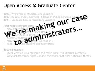Open Access @ Graduate Center 
2012: Whirlwind of OA ideas and planning 
2013: Head of Public Services  Head of Public Services & Schol Comm 
2014: Graduate Center repository launched 
First repository projects: 
• New dissertations & theses (2014+) 
• Older dissertations & theses (1965-2013) 
• Computer science technical reports (2001+) 
• Archival finding aids 
• Now ready for faculty self-submissions 
• Soon: Graduate student self-submission 
Related project: 
• Using Archive-It to preserve and make open (via Internet Archive’s 
Wayback Machine) digital/online components of dissertations & theses 
 