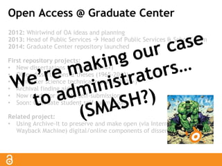 Open Access @ Graduate Center 
2012: Whirlwind of OA ideas and planning 
2013: Head of Public Services  Head of Public Services & Schol Comm 
2014: Graduate Center repository launched 
First repository projects: 
• New dissertations & theses (2014+) 
• Older dissertations & theses (1965-2013) 
• Computer science technical reports (2001+) 
• Archival finding aids 
• Now ready for faculty self-submissions 
• Soon: Graduate student self-submission 
Related project: 
• Using Archive-It to preserve and make open (via Internet Archive’s 
Wayback Machine) digital/online components of dissertations & theses 
 