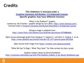 Credits 
This slideshow is licensed under a 
Creative Commons Attribution 3.0 Unported License. 
Specific graphics may have different licenses: 
“What Is the Problem?” graphic, 
content by Jill Cirasella / graphic design by Les LaRue, http://www.leslarue.com/, 
licensed under a Creative Commons Attribution-ShareAlike 3.0 Unported License 
Octopus image is adapted from 
http://www.flickr.com/photos/luca-beanone-barcellona/4776886666/ 
Open access advantage graph from Gargouri Y, Hajjem C, Larivière V, Gingras Y, et al. 
http://www.plosone.org/article/info:doi/10.1371/journal.pone.0013636 
Open Access Hulk image from https://twitter.com/openaccesshulk 
“What We Say To Dogs / What They Hear” Far Side cartoon by Gary Larson 
Stephen Colbert photo by David Shankbone 
http://commons.wikimedia.org/wiki/File:Stephen_Colbert_2_by_David_Shankbone.jpg 
 