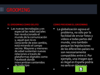 GROOMING
EL GROOMING COMO DELITO

COMO PREVENIR EL GROOMING

 Las nuevas tecnologías y en

 La globalización agrava el

especial las redes sociales
han revolucionado el
mundo de la comunicación
y, aquel que no es
consciente de este cambio,
está mirando el campo
vecino. Mayores y menores
de edad sustentan nuevas
relaciones a través de
plataformas digitales como
Facebook donde
intercambian contenidos
de todo tipo



problema, no sólo por la
facilidad de enviar fotos y
videos a todas partes del
mundo, sino también
porque las legislaciones
de los diferentes países no
son necesariamente
compatibles entre sí. Por
ejemplo, una imagen que
es ilegal en España podría
no serlo en Alemania.



 