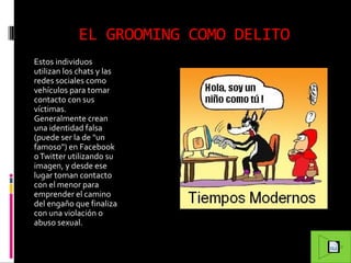 EL GROOMING COMO DELITO
Estos individuos
utilizan los chats y las
redes sociales como
vehículos para tomar
contacto con sus
víctimas.
Generalmente crean
una identidad falsa
(puede ser la de "un
famoso") en Facebook
o Twitter utilizando su
imagen, y desde ese
lugar toman contacto
con el menor para
emprender el camino
del engaño que finaliza
con una violación o
abuso sexual.

 