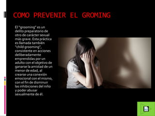 COMO PREVENIR EL GROMING
El “grooming” es un
delito preparatorio de
otro de carácter sexual
más grave. Esta práctica
es llamada también
“child grooming”,
consistente en acciones
deliberadamente
emprendidas por un
adulto con el objetivo de
ganarse la amistad de un
menor de edad, al
crearse una conexión
emocional con el mismo,
con el fin de disminuir
las inhibiciones del niño
y poder abusar
sexualmente de él.

 