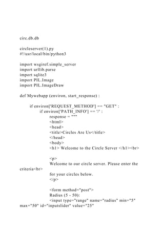 circ.db.db
circleserver(1).py
#!/usr/local/bin/python3
import wsgiref.simple_server
import urllib.parse
import sqlite3
import PIL.Image
import PIL.ImageDraw
def Mywebapp (environ, start_response) :
if environ['REQUEST_METHOD'] == "GET" :
if environ['PATH_INFO'] == '/' :
response = """
<html>
<head>
<title>Circles Are Us</title>
</head>
<body>
<h1> Welcome to the Circle Server </h1><br>
<p>
Welcome to our circle server. Please enter the
criteria<br>
for your circles below.
</p>
<form method="post">
Radius (5 - 50):
<input type="range" name="radius" min="5"
max="50" id="inputslider" value="25"
 