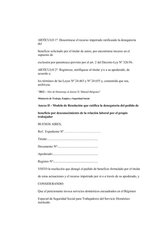 ARTÍCULO 1º: Desestímese el recurso impetrado ratificando la denegatoria
del

beneficio solicitado por el titular de autos, por encontrarse incurso en el
supuesto de

exclusión por parentesco previsto por el art. 2 del Decreto-Ley Nº 326/56.

ARTÍCULO 2º: Regístrese, notifíquese al titular y/o a su apoderado, de
acuerdo a

los términos de las Leyes Nº 24.463 y Nº 24.655 y, consentida que sea,
archívese.

“2012 – Año de Homenaje al doctor D. Manuel Belgrano”

Ministerio de Trabajo, Empleo y Seguridad Social

Anexo II - Modelo de Resolución que ratifica la denegatoria del pedido de

beneficio por desconocimiento de la relación laboral por el propio
trabajador

BUENOS AIRES,

Ref.: Expediente Nº …………………………….

Titular:...............................................................

Documento Nº:..................................................

Apoderado:........................................................

Registro Nº:.......................................................

VISTO la resolución que denegó el pedido de beneficio formulado por el titular

de estas actuaciones y el recurso impetrado por sí o a través de su apoderado, y

CONSIDERANDO:

Que el peticionante invoca servicios domésticos encuadrados en el Régimen

Especial de Seguridad Social para Trabajadores del Servicio Doméstico
instituido
 
